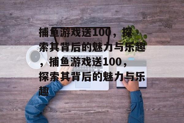 捕鱼游戏送100,探索其背后的魅力与乐趣,捕鱼游戏送100,探索其背后的魅力与乐趣 捕鱼游戏送100,探索其背后的魅力与乐趣,捕鱼游戏送100,探索其背后的魅力与乐趣