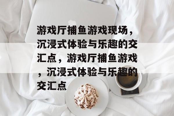 游戏厅捕鱼游戏现场，沉浸式体验与乐趣的交汇点，游戏厅捕鱼游戏，沉浸式体验与乐趣的交汇点