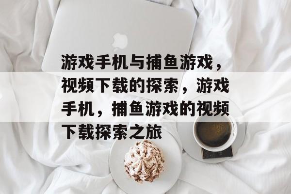 游戏手机与捕鱼游戏,视频下载的探索,游戏手机,捕鱼游戏的视频下载探索之旅 游戏手机与捕鱼游戏,视频下载的探索,游戏手机,捕鱼游戏的视频下载探索之旅
