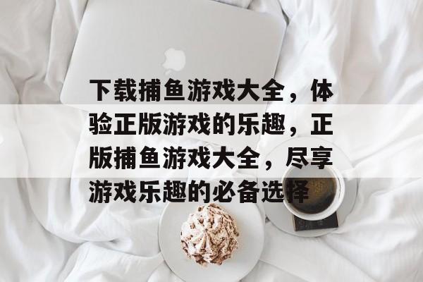 下载捕鱼游戏大全,体验正版游戏的乐趣,正版捕鱼游戏大全,尽享游戏乐趣的必备选择 下载捕鱼游戏大全,体验正版游戏的乐趣,正版捕鱼游戏大全,尽享游戏乐趣的必备选择