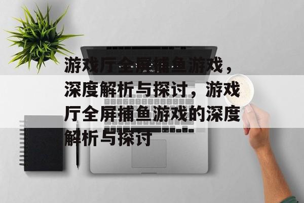 游戏厅全屏捕鱼游戏，深度解析与探讨，游戏厅全屏捕鱼游戏的深度解析与探讨