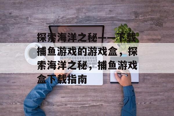 探索海洋之秘——下载捕鱼游戏的游戏盒,探索海洋之秘,捕鱼游戏盒下载指南 探索海洋之秘——下载捕鱼游戏的游戏盒,探索海洋之秘,捕鱼游戏盒下载指南