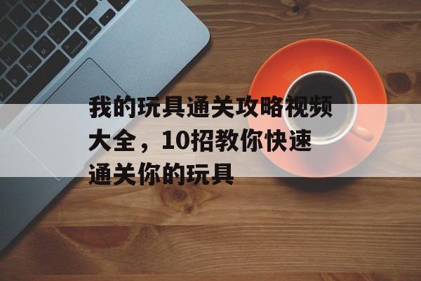 我的玩具通关攻略视频大全,10招教你快速通关你的玩具 我的玩具通关攻略视频大全,10招教你快速通关你的玩具