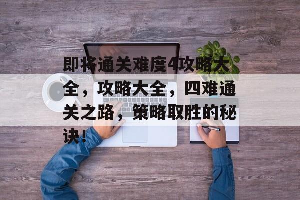 即将通关难度4攻略大全,攻略大全,四难通关之路,策略取胜的秘诀! 即将通关难度4攻略大全,攻略大全,四难通关之路,策略取胜的秘诀!