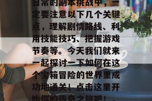 传奇3天通关攻略: 掌握每一个关键点,带你快速打怪逆袭!在传奇3中,每个任务的完成都会影响到你的等级和实力提升。因此,在日常的副本挑战中,一定要注意以下几个关键点,理解剧情路线、利用技能技巧、把握游戏节奏等。今天我们就来一起探讨一下如何在这个宝箱冒险的世界里成功地通关!点击这里开始你的传奇之旅吧!,传奇3中各门任务攻略,掌握每一个关键点,逆袭必备!传奇3,抢宝箱走哪条路?快来与我一同探索奇迹世界的道路吧! 传奇3天通关攻略: 掌握每一个关键点,带你快速打怪逆袭!在传奇3中,每个任务的完成都会影响到你的等级和实力提升。因此,在日常的副本挑战中,一定要注意以下几个关键点,理解剧情路线、利用技能技巧、把握游戏节奏等。今天我们就来一起探讨一下如何在这个宝箱冒险的世界里成功地通关!点击这里开始你的传奇之旅吧!,传奇3中各门任务攻略,掌握每一个关键点,逆袭必备!传奇3,抢宝箱走哪条路?快来与我一同探索奇迹世界的道路吧!