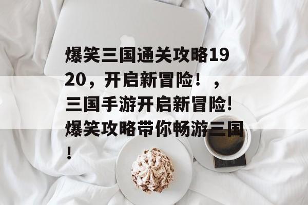 爆笑三国通关攻略1920,开启新冒险!,三国手游开启新冒险!爆笑攻略带你畅游三国! 爆笑三国通关攻略1920,开启新冒险!,三国手游开启新冒险!爆笑攻略带你畅游三国!