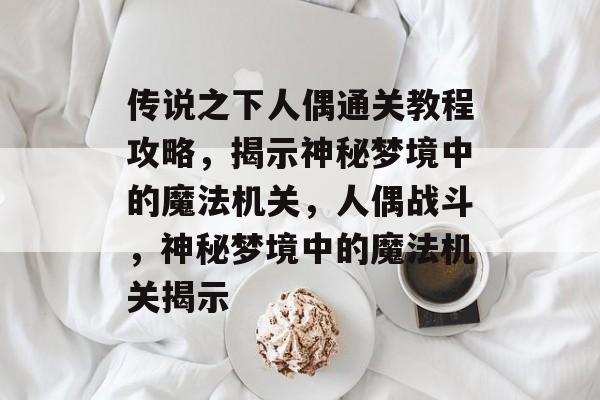 传说之下人偶通关教程攻略,揭示神秘梦境中的魔法机关,人偶战斗,神秘梦境中的魔法机关揭示 传说之下人偶通关教程攻略,揭示神秘梦境中的魔法机关,人偶战斗,神秘梦境中的魔法机关揭示