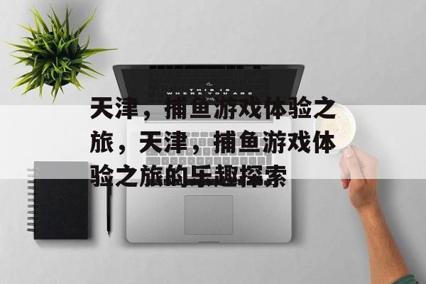 天津，捕鱼游戏体验之旅，天津，捕鱼游戏体验之旅的乐趣探索