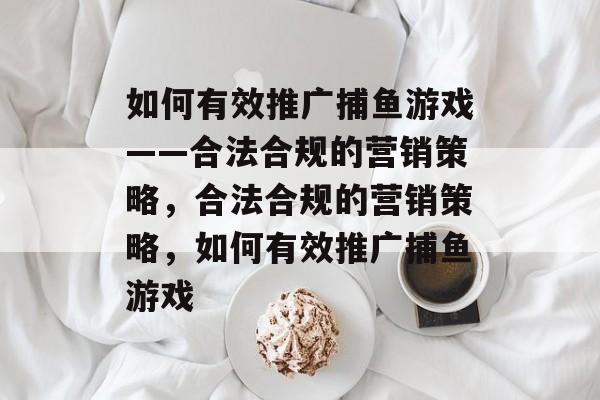 如何有效推广捕鱼游戏——合法合规的营销策略,合法合规的营销策略,如何有效推广捕鱼游戏 如何有效推广捕鱼游戏——合法合规的营销策略,合法合规的营销策略,如何有效推广捕鱼游戏
