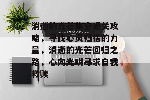 消逝的光芒集会通关攻略,寻找心灵归宿的力量,消逝的光芒回归之路,心向光明寻求自我救赎 消逝的光芒集会通关攻略,寻找心灵归宿的力量,消逝的光芒回归之路,心向光明寻求自我救赎