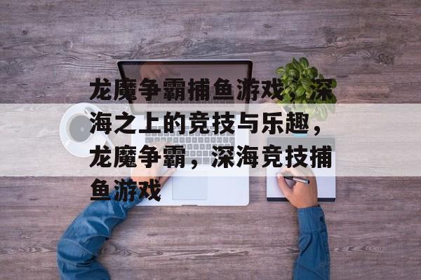 龙魔争霸捕鱼游戏，深海之上的竞技与乐趣，龙魔争霸，深海竞技捕鱼游戏