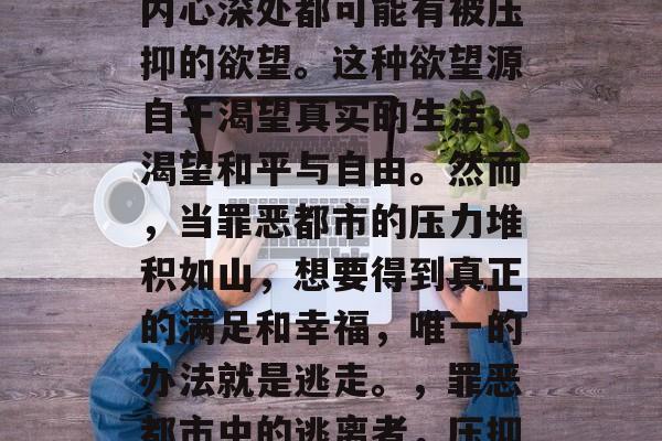 罪恶都市中,每个人的内心深处都可能有被压抑的欲望。这种欲望源自于渴望真实的生活,渴望和平与自由。然而,当罪恶都市的压力堆积如山,想要得到真正的满足和幸福,唯一的办法就是逃走。,罪恶都市中的逃离者,压抑欲望的唯一出路 罪恶都市中,每个人的内心深处都可能有被压抑的欲望。这种欲望源自于渴望真实的生活,渴望和平与自由。然而,当罪恶都市的压力堆积如山,想要得到真正的满足和幸福,唯一的办法就是逃走。,罪恶都市中的逃离者,压抑欲望的唯一出路