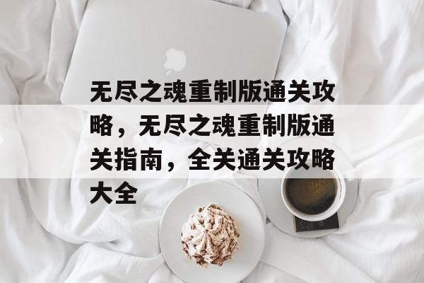 无尽之魂重制版通关攻略,无尽之魂重制版通关指南,全关通关攻略大全 无尽之魂重制版通关攻略,无尽之魂重制版通关指南,全关通关攻略大全