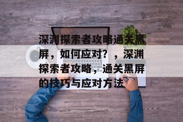 深渊探索者攻略通关黑屏,如何应对?,深渊探索者攻略,通关黑屏的技巧与应对方法 深渊探索者攻略通关黑屏,如何应对?,深渊探索者攻略,通关黑屏的技巧与应对方法