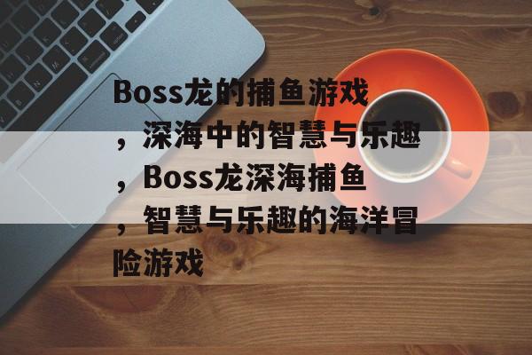 Boss龙的捕鱼游戏,深海中的智慧与乐趣,Boss龙深海捕鱼,智慧与乐趣的海洋冒险游戏 Boss龙的捕鱼游戏,深海中的智慧与乐趣,Boss龙深海捕鱼,智慧与乐趣的海洋冒险游戏