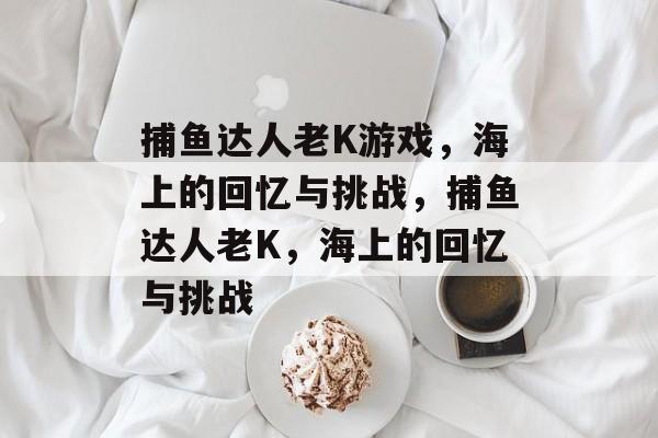 捕鱼达人老K游戏,海上的回忆与挑战,捕鱼达人老K,海上的回忆与挑战 捕鱼达人老K游戏,海上的回忆与挑战,捕鱼达人老K,海上的回忆与挑战