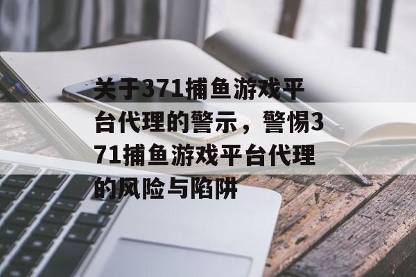关于371捕鱼游戏平台代理的警示,警惕371捕鱼游戏平台代理的风险与陷阱 关于371捕鱼游戏平台代理的警示,警惕371捕鱼游戏平台代理的风险与陷阱
