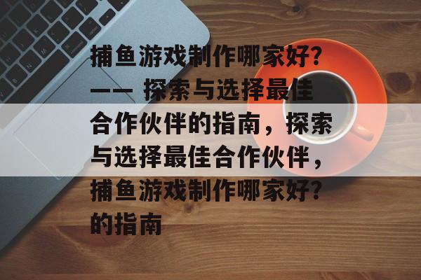捕鱼游戏制作哪家好？—— 探索与选择最佳合作伙伴的指南，探索与选择最佳合作伙伴，捕鱼游戏制作哪家好？的指南