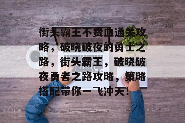 街头霸王不费血通关攻略，破晓破夜的勇士之路，街头霸王，破晓破夜勇者之路攻略，策略搭配带你一飞冲天！