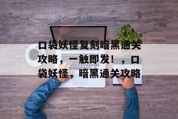 口袋妖怪复刻暗黑通关攻略,一触即发!,口袋妖怪,暗黑通关攻略 口袋妖怪复刻暗黑通关攻略,一触即发!,口袋妖怪,暗黑通关攻略