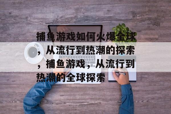 捕鱼游戏如何火爆全球，从流行到热潮的探索，捕鱼游戏，从流行到热潮的全球探索
