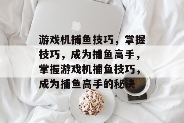 游戏机捕鱼技巧,掌握技巧,成为捕鱼高手,掌握游戏机捕鱼技巧,成为捕鱼高手的秘诀 游戏机捕鱼技巧,掌握技巧,成为捕鱼高手,掌握游戏机捕鱼技巧,成为捕鱼高手的秘诀