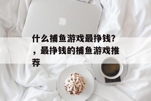 什么捕鱼游戏最挣钱？，最挣钱的捕鱼游戏推荐