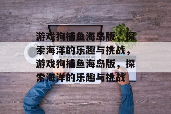 游戏狗捕鱼海岛版,探索海洋的乐趣与挑战,游戏狗捕鱼海岛版,探索海洋的乐趣与挑战 游戏狗捕鱼海岛版,探索海洋的乐趣与挑战,游戏狗捕鱼海岛版,探索海洋的乐趣与挑战