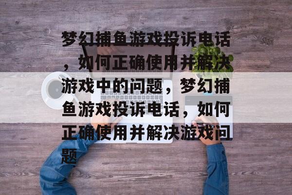 梦幻捕鱼游戏投诉电话,如何正确使用并解决游戏中的问题,梦幻捕鱼游戏投诉电话,如何正确使用并解决游戏问题 梦幻捕鱼游戏投诉电话,如何正确使用并解决游戏中的问题,梦幻捕鱼游戏投诉电话,如何正确使用并解决游戏问题