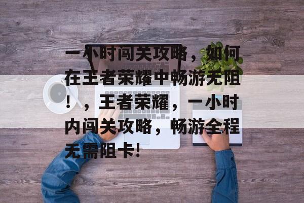 一小时闯关攻略,如何在王者荣耀中畅游无阻!,王者荣耀,一小时内闯关攻略,畅游全程无需阻卡! 一小时闯关攻略,如何在王者荣耀中畅游无阻!,王者荣耀,一小时内闯关攻略,畅游全程无需阻卡!