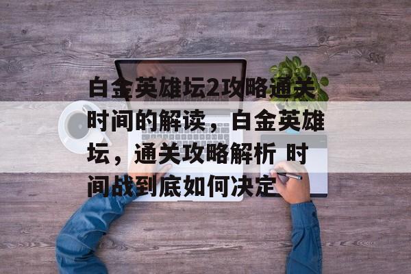 白金英雄坛2攻略通关时间的解读,白金英雄坛,通关攻略解析 时间战到底如何决定 白金英雄坛2攻略通关时间的解读,白金英雄坛,通关攻略解析 时间战到底如何决定