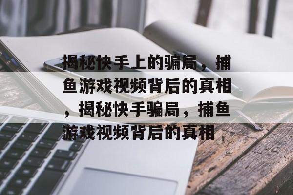 揭秘快手上的骗局，捕鱼游戏视频背后的真相，揭秘快手骗局，捕鱼游戏视频背后的真相