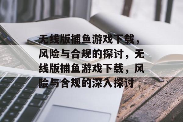 无线版捕鱼游戏下载,风险与合规的探讨,无线版捕鱼游戏下载,风险与合规的深入探讨 无线版捕鱼游戏下载,风险与合规的探讨,无线版捕鱼游戏下载,风险与合规的深入探讨