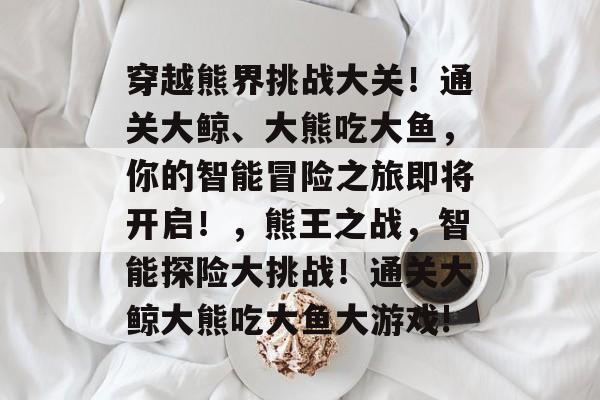 穿越熊界挑战大关!通关大鲸、大熊吃大鱼,你的智能冒险之旅即将开启!,熊王之战,智能探险大挑战!通关大鲸大熊吃大鱼大游戏! 穿越熊界挑战大关!通关大鲸、大熊吃大鱼,你的智能冒险之旅即将开启!,熊王之战,智能探险大挑战!通关大鲸大熊吃大鱼大游戏!