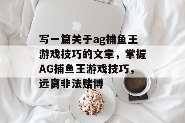 写一篇关于ag捕鱼王游戏技巧的文章,掌握AG捕鱼王游戏技巧,远离非法赌博 写一篇关于ag捕鱼王游戏技巧的文章,掌握AG捕鱼王游戏技巧,远离非法赌博
