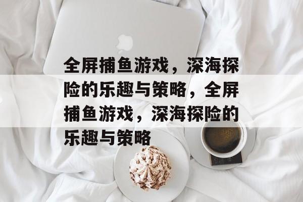 全屏捕鱼游戏,深海探险的乐趣与策略,全屏捕鱼游戏,深海探险的乐趣与策略 全屏捕鱼游戏,深海探险的乐趣与策略,全屏捕鱼游戏,深海探险的乐趣与策略