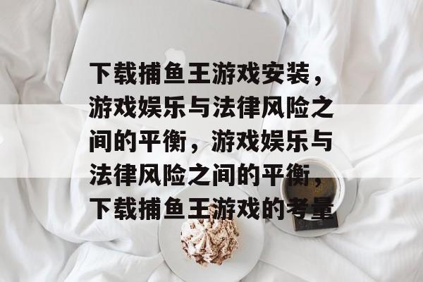 下载捕鱼王游戏安装，游戏娱乐与法律风险之间的平衡，游戏娱乐与法律风险之间的平衡，下载捕鱼王游戏的考量