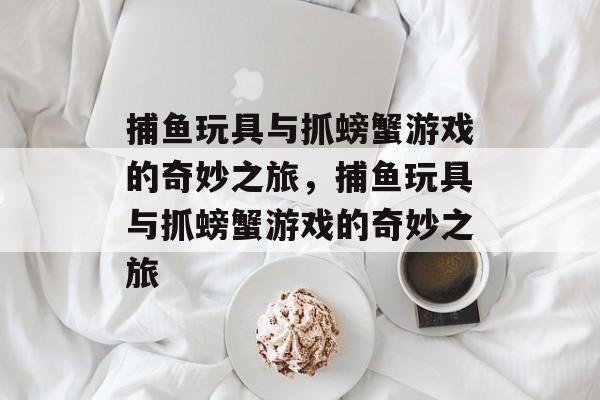 捕鱼玩具与抓螃蟹游戏的奇妙之旅，捕鱼玩具与抓螃蟹游戏的奇妙之旅