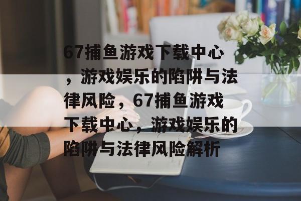 67捕鱼游戏下载中心,游戏娱乐的陷阱与法律风险,67捕鱼游戏下载中心,游戏娱乐的陷阱与法律风险解析 67捕鱼游戏下载中心,游戏娱乐的陷阱与法律风险,67捕鱼游戏下载中心,游戏娱乐的陷阱与法律风险解析