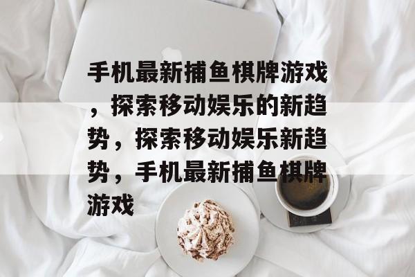 手机最新捕鱼棋牌游戏，探索移动娱乐的新趋势，探索移动娱乐新趋势，手机最新捕鱼棋牌游戏