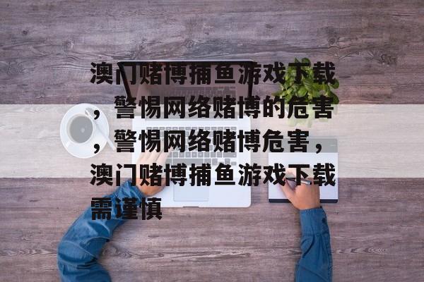 澳门赌博捕鱼游戏下载,警惕网络赌博的危害,警惕网络赌博危害,澳门赌博捕鱼游戏下载需谨慎 澳门赌博捕鱼游戏下载,警惕网络赌博的危害,警惕网络赌博危害,澳门赌博捕鱼游戏下载需谨慎