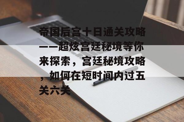 帝国后宫十日通关攻略——超炫宫廷秘境等你来探索,宫廷秘境攻略,如何在短时间内过五关六关 帝国后宫十日通关攻略——超炫宫廷秘境等你来探索,宫廷秘境攻略,如何在短时间内过五关六关