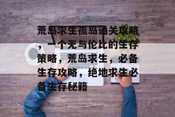 荒岛求生孤岛通关攻略,一个无与伦比的生存策略,荒岛求生,必备生存攻略,绝地求生必备生存秘籍 荒岛求生孤岛通关攻略,一个无与伦比的生存策略,荒岛求生,必备生存攻略,绝地求生必备生存秘籍