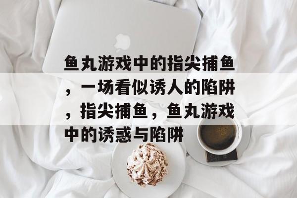 鱼丸游戏中的指尖捕鱼,一场看似诱人的陷阱,指尖捕鱼,鱼丸游戏中的诱惑与陷阱 鱼丸游戏中的指尖捕鱼,一场看似诱人的陷阱,指尖捕鱼,鱼丸游戏中的诱惑与陷阱