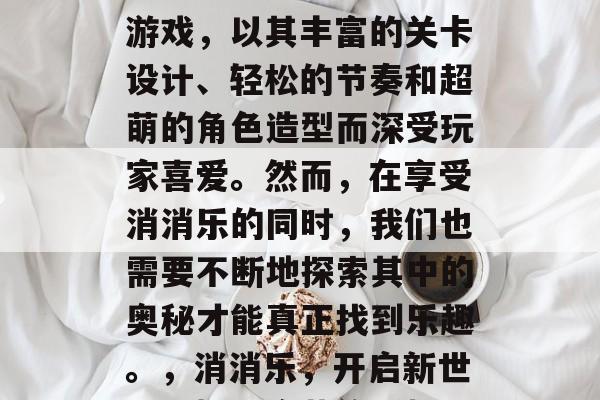 消消乐是一款休闲益智游戏,以其丰富的关卡设计、轻松的节奏和超萌的角色造型而深受玩家喜爱。然而,在享受消消乐的同时,我们也需要不断地探索其中的奥秘才能真正找到乐趣。,消消乐,开启新世界,揭开隐藏的乐趣! 消消乐是一款休闲益智游戏,以其丰富的关卡设计、轻松的节奏和超萌的角色造型而深受玩家喜爱。然而,在享受消消乐的同时,我们也需要不断地探索其中的奥秘才能真正找到乐趣。,消消乐,开启新世界,揭开隐藏的乐趣!