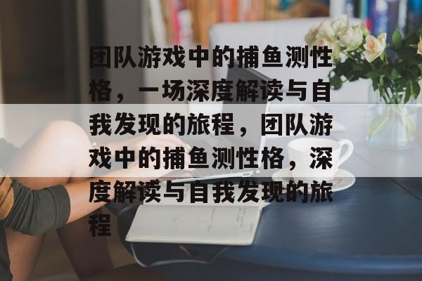 团队游戏中的捕鱼测性格,一场深度解读与自我发现的旅程,团队游戏中的捕鱼测性格,深度解读与自我发现的旅程 团队游戏中的捕鱼测性格,一场深度解读与自我发现的旅程,团队游戏中的捕鱼测性格,深度解读与自我发现的旅程