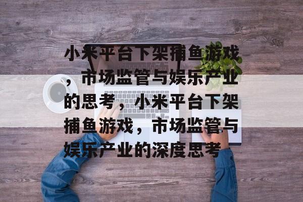 小米平台下架捕鱼游戏,市场监管与娱乐产业的思考,小米平台下架捕鱼游戏,市场监管与娱乐产业的深度思考 小米平台下架捕鱼游戏,市场监管与娱乐产业的思考,小米平台下架捕鱼游戏,市场监管与娱乐产业的深度思考