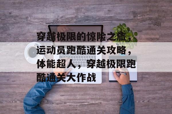 穿越极限的惊险之旅,运动员跑酷通关攻略,体能超人,穿越极限跑酷通关大作战 穿越极限的惊险之旅,运动员跑酷通关攻略,体能超人,穿越极限跑酷通关大作战