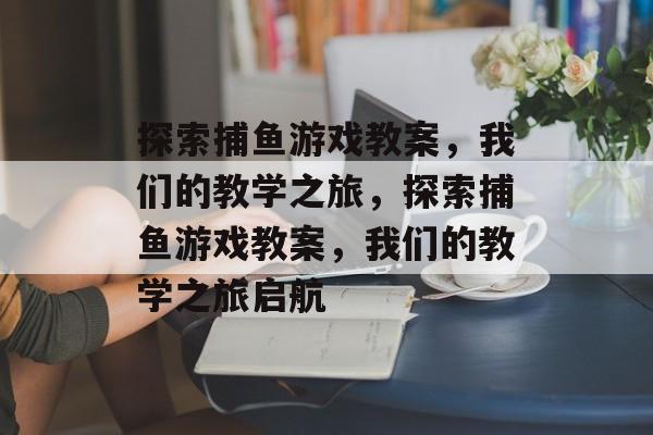 探索捕鱼游戏教案,我们的教学之旅,探索捕鱼游戏教案,我们的教学之旅启航 探索捕鱼游戏教案,我们的教学之旅,探索捕鱼游戏教案,我们的教学之旅启航