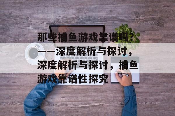 那些捕鱼游戏靠谱吗？——深度解析与探讨，深度解析与探讨，捕鱼游戏靠谱性探究